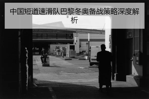 中国短道速滑队巴黎冬奥备战策略深度解析